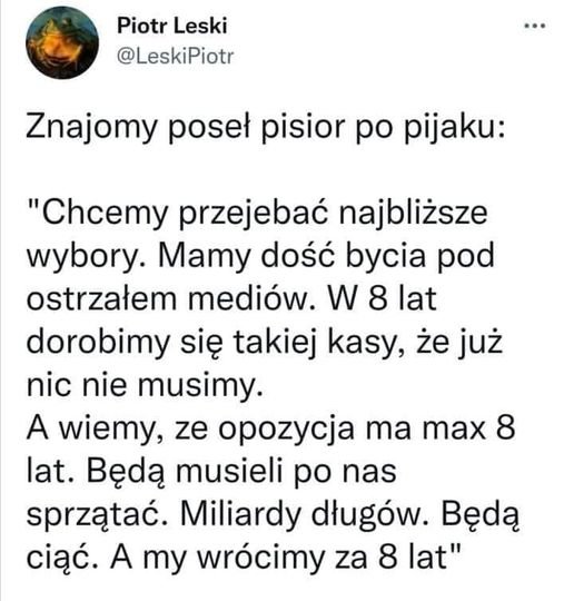 Może być zdjęciem przedstawiającym tekst „Piotr Leski @LeskiPiotr Znajomy poseł pisior po pijaku: "Chcemy przejebać najbliższe wybory. Mamy dość bycia pod ostrzałem mediów. W 8 lat dorobimy się takiej kasy, że już nic nie musimy. A wiemy, ze opozycja ma max 8 lat. Będą musieli po nas sprzątać. Miliardy długów. Będą ciąć. A my wrócimy za 8 lat"”
