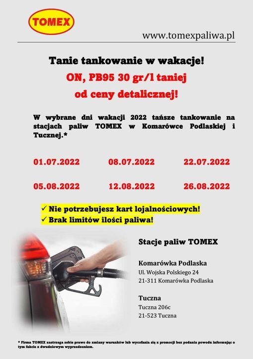 Może być zdjęciem przedstawiającym tekst „TOMEX www.tomexpaliwa.pl Tanie tankowanie w wakacje! ON, PB95 30 gr/1 taniej od ceny detalicznej! w wybrane dni wakacji 2022 tańsze tankowanie na stacjach paliw TOMEX w Komarówce Podlaskiej i Tucznej.* 01.07.2022 08.07.2022 05.08.2022 22.07.2022 12.08.2022 26.08.2022 Nie potrzebujesz kart lojalnościowych! Brak limitów ilości paliwa! Stacje paliw TOMEX Komarówka Podlaska UI. Wojska Polskiego 24 21-311 Komarówka Podlaska Tuczna Tuczna 206c 21-523 Tuczna *Firma TOMEX zastrzega zmiany warunków lub wycofania się promocji bez podania powodu informująco tym dwudniowym wyprzedzeniem.”