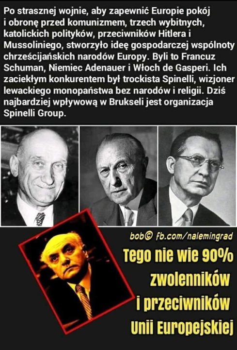 Może być zdjęciem przedstawiającym 4 osoby i tekst „Po strasznej wojnie, aby zapewnić Europie pokój i obronę przed komunizmem, trzech wybitnych, katolickich polityków, przeciwników Hitlera Mussoliniego, stworzyło ideÄ gospodarczej wspólnoty chrzeÅcijańskich narodów Europy. Byli to Francuz Schuman, Niemiec Adenauer Włoch de Gasperi. Ich zaciekłym konkurentem był trockista Spinelli, wizjoner lewackiego monopaństwa bez narodów religii. Dziś najbardziej wpływową w Brukseli jest organizacja Spinelli Group. bob© fb.com/nalemingrad Tego nie wie 90% zwolenników i przeciwników Unii Europejskiej”