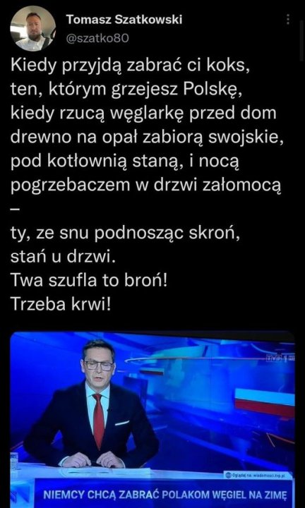 Może być zdjęciem przedstawiającym 2 osoby, ludzie stoją i tekst „Tomasz Szatkowski @szatko80 Kiedy przyjdą zabrać ci koks, ten, którym grzejesz Polskę, kiedy rzucą węglarkę przed dom drewno na opał zabiorą swojskie, pod kotłownią staną, nocą pogrzebaczem w drzwi załomocą ty, ze snu podnosząc skroń, stań u drzwi. Twa szufla to broń! Trzeba krwi! Ogiądajna wiademesci.tvp.pl NIEMCY CHCĄ ZABRAĆ POLAKOM NIEMCYCHCA,AĆOIELNAZIM WĘGIEL NA ZIMĘ”