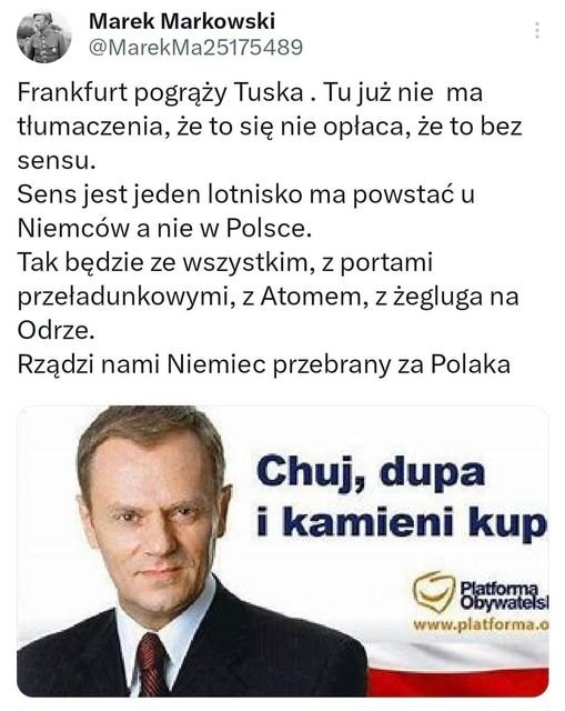 Może być zdjęciem przedstawiającym 1 osoba i tekst „Marek Markowski @MarekMa25175489 Frankfurt pogrąży Tuska. Tu już nie ma tłumaczenia, że to się nie opłaca, że to bez bez sensu. Sens jest jeden lotnisko ma powstać u Niemców a nie w Polsce. Tak będzie ze wszystkim, z portami przeładunkowymi, z Atomem, z żegluga na Odrze. Rządzi nami Niemiec przebrany za Polaka Chuj, dupa i kamieni kup Platforma Obywatels www.platforma.o”