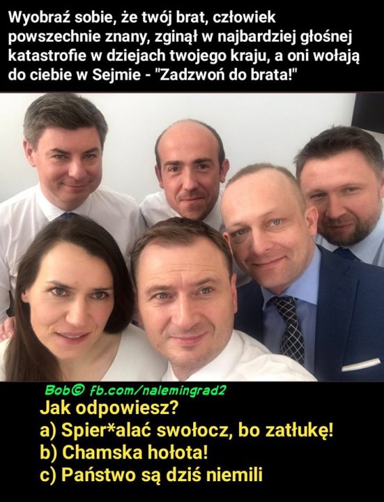 Obraz może zawierać: 6 osób, tekst „Wyobraź sobie, że twój brat, człowiek powszechnie znany, zginął w najbardziej głośnej katastrofie w dziejach twojego kraju, a oni wołają do ciebie w Sejmie "Zadzwoń do brata!" Bob© fb.com/nalemingrad2 Jak odpowiesz? a) Spier*alać swołocz, bo zatłukę! b) Chamska hołota! c) Państwo są dziś niemili”