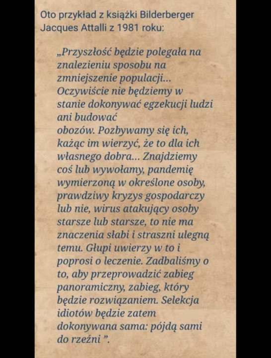 Może być zdjęciem przedstawiającym tekst „Oto przykład z książki Bilderberger Jacques Attalli z 1981 roku: "Przyszłość będzie polegała na znalezieniu sposobu na zmniejszenie populacji... Oczywiście nie będziemy w stanie dokonywać egzekucji ludzi ani budować obozów. Pozbywamy się ich, każąc im wierzyć, że to dla ich własnego dobra... Znajdziemy coś lub wywołamy, pandemię wymierzoną w okreÅlone osoby, prawdziwy kryzys gospodarczy lub nie, wirus atakujący osoby starsze lub starsze, to nie ma znaczenia słabi straszni ulegną temu. Głupi uwierzy w to i poprosi o leczenie. Zadbaliśmy o to, aby przeprowadzić zabieg panoramiczny, zabieg, który będzie rozwią…zaniem. Selekcja idiotów będzie zatem dokonywana sama: pójdą sami do rzeźni"”