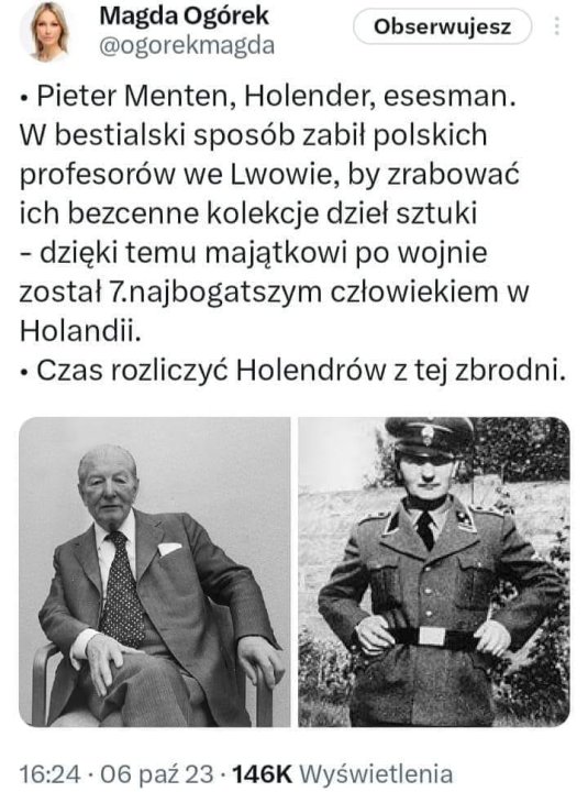 Może być zdjęciem przedstawiającym 3 osoby i tekst „Obserwujesz Magda Ogórek @ogorekmagda .Pieter Menten, Holender, esesman. w bestialski sposób zabił polskich profesorów we Lwowie, by zrabować ich bezcenne kolekcje dzieł sztuki -dzięki temu majątkowi po wojnie został 7.najbogatszym człowiekiem w Holandii. Czas rozliczyć Holendrów z tej zbrodni. 16:24 06 pa 23 146K Wyświetlenia”