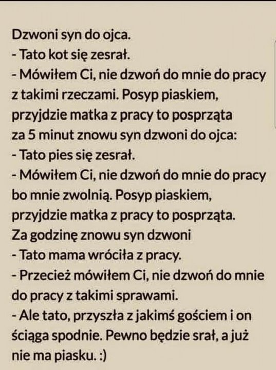 Może być zdjęciem przedstawiającym tekst „Dzwoni syn do ojca. -Tato kot się zesrał. -Mówiłem Ci, nie dzwoń do mnie do pracy z takimi rzeczami. Posyp piaskiem, przyjdzie matka z pracy to posprząta za 5 minut znowu syn dzwoni do ojca: -Tato pies się zesrał. -Mówiłem Ci, nie dzwoń do mnie do pracy bo mnie zwolnią. Posyp piaskiem, przyjdzie matka z pracy to posprząta. Za godzinę znowu syn dzwoni -Tato mama wróciła z pracy. -Przecież mówiłem Ci, nie dzwoń do mnie do pracy ztakimi sprawami. -Ale tato, przyszła zjakimś gościem i on ściąga spodnie. Pewno będzie srał, ajuż nie ma piasku.”