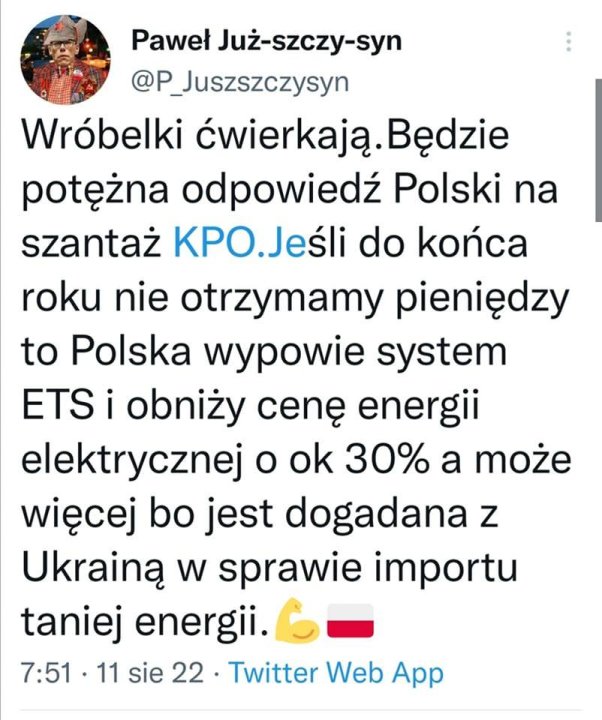 Może być zrzutem ekranu z Twittera przedstawiającym 1 osoba i tekst „Paweł Już-szczy-syn @P_Juszszczysyn Wróbelki ćwierkają. Będzie potężna odpowiedź Polski na szantaż KPO.Jeśli do końca roku nie otrzymamy pieniędzy to Polska wypowie system ETS i obniży cenę energii elektrycznej o ok 30% a może więcej bo jest dogadana z Ukrainą w sprawie importu taniej energii. 7:51 11 sie 22. Twitter Web App”