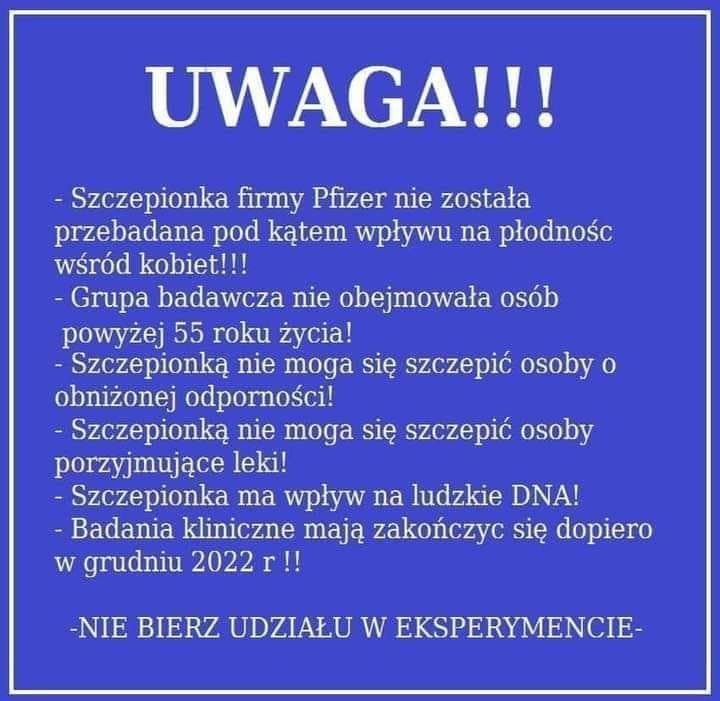 Może być zdjęciem przedstawiającym tekst „UWAGA!!! -Szczepionka firmy Pfizer nie została przebadana pod kątem wpływu na płodnośc wśród kobiet!!! Grupa badawcza nie obejmowała osób powyżej 55 roku życia! Szczepionką nie moga się szczepić osoby 0 obniżonej odporności! Szczepionką nie moga się szczepić osoby porzyjmujące leki! Szczepionka ma wpływ na ludzkie DNA! Badania kliniczne mają zakończyc się dopiero w grudniu 2022r!! -NIE BIERZ UDZIAŁU w EKSPERYMENCIE-”