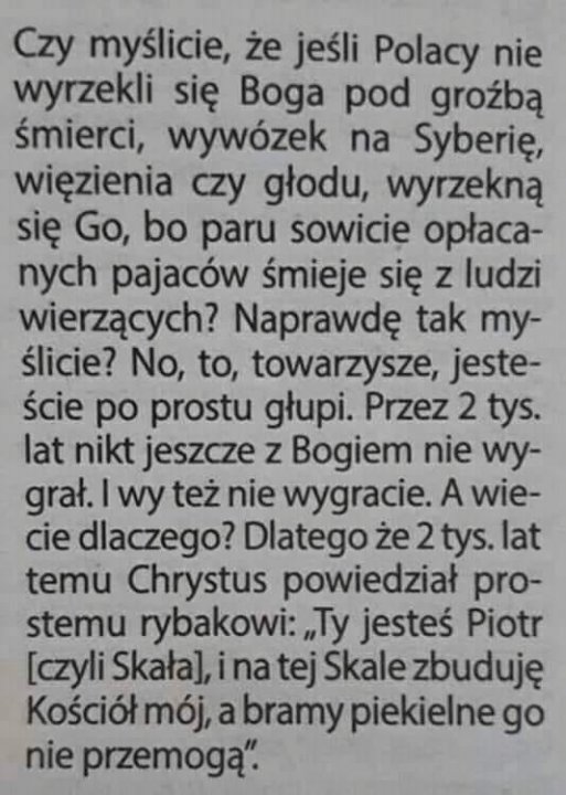 Może być zdjęciem przedstawiającym tekst „Czy myślicie, że jeśli Polacy nie wyrzekli się Boga pod groźbą śmierci, wywózek na Syberię, więzienia czy głodu, wyrzekną się Go, bo paru sowicie opłaca- nych pajaców śmieje się z ludzi wierzących? Naprawdę tak my- ślicie? No, to, towarzysze, jeste- ście po prostu głupi. Przez 2 tys. lat nikt jeszcze z Bogiem nie wy- grał. wy też nie wygracie. A wie- cie dlaczego? Dlatego że 2 tys. lat temu Chrystus powiedział pro- stemu rybakowi: „Ty jesteś Piotr [czyli Skała], na tej Skale zbuduję Kościół mój, a bramy piekielne go nie przemogą".”