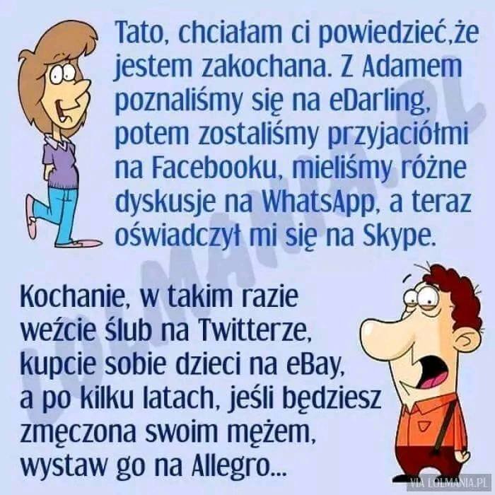 Może być zdjęciem przedstawiającym tekst „Tato, chciałam ci powiedzieć,ż jestem zakochana. Z Adamem poznaliśmy się na eDarling, potem zostaliśmy przyjaciółmi na Facebooku, mieliśmy różne dyskusje na WhatsApp, a teraz oÅ›wiadczył mi się na Skype. Kochanie, w takim razie weźcie Ålub na Twitterze, kupcie sobie dzieci na eBay, a po kilku latach, jeśli będziesz zmÄczona swoim mężem, wystaw go na Allegro... MIATNA.P LOLMANIA.PL”